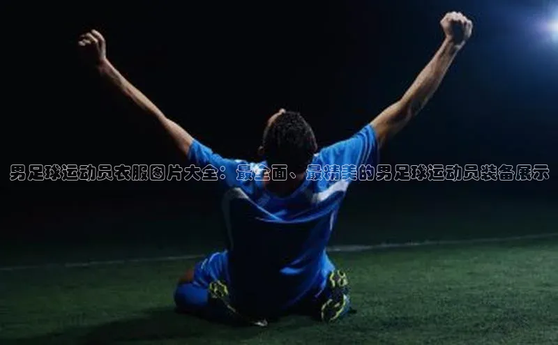 星空体育app官网下载安卓宣亚国际男足球运动员衣服图片大全：最全面、最精美的男足球运动员装备展示