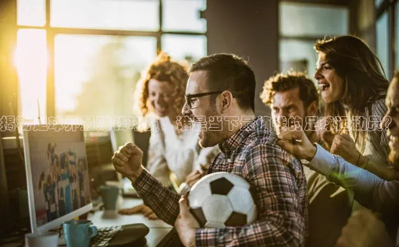 星空体育综合中国官网挪威主权基金揭秘足球界最赚钱球员，谁是当下最值钱的足球运动员？