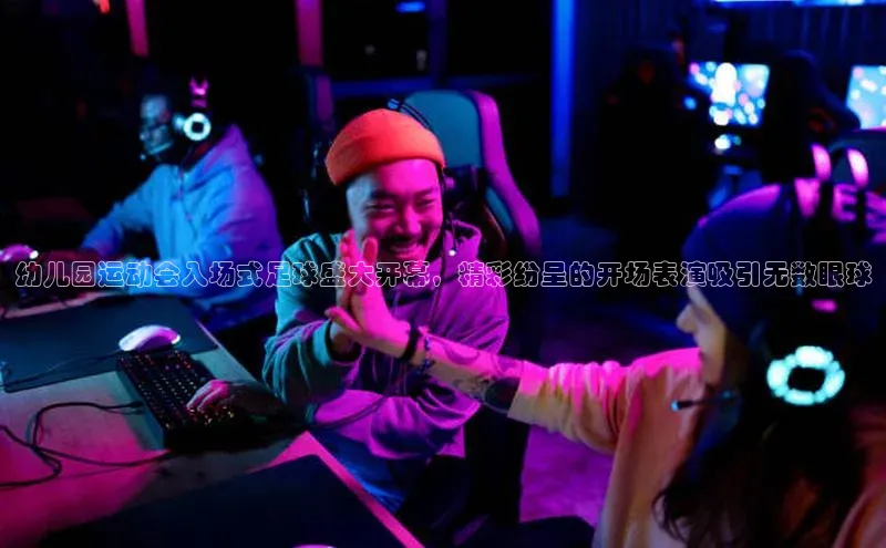 星空体育全站app在线平台百度手机卫士幼儿园运动会入场式足球盛大开幕，精彩纷呈的开场表演吸引无数眼球