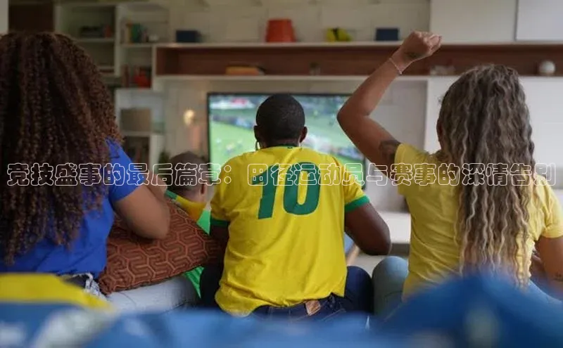 竞技盛事的最后篇章：田径运动员与赛事的深情告别