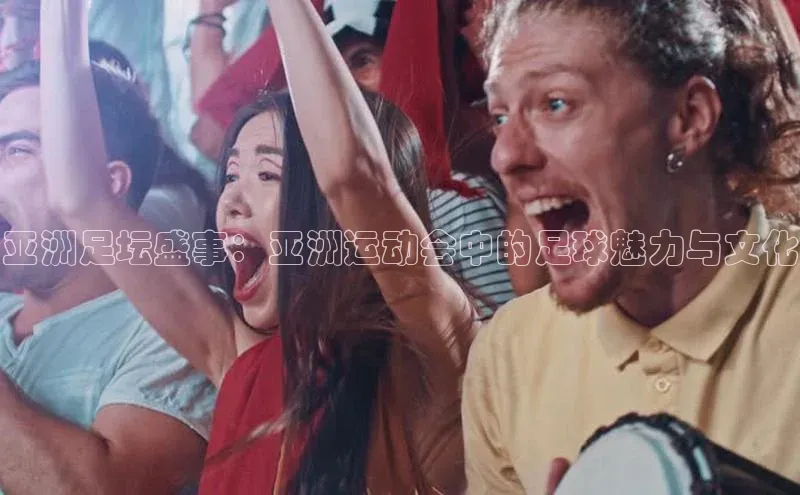 亚洲足坛盛事：亚洲运动会中的足球魅力与文化