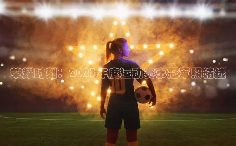 荣耀时刻：2023年度运动赛事冠军照精选